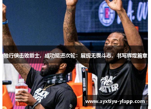 独行侠击败爵士，成功挺进次轮：展现无畏斗志，书写辉煌篇章