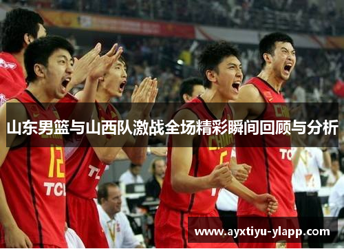 山东男篮与山西队激战全场精彩瞬间回顾与分析